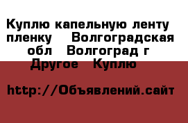 Куплю капельную ленту, пленку. - Волгоградская обл., Волгоград г. Другое » Куплю   